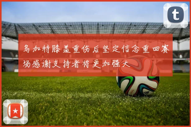 乌加特膝盖重伤后坚定信念重回赛场感谢支持者将更加强大