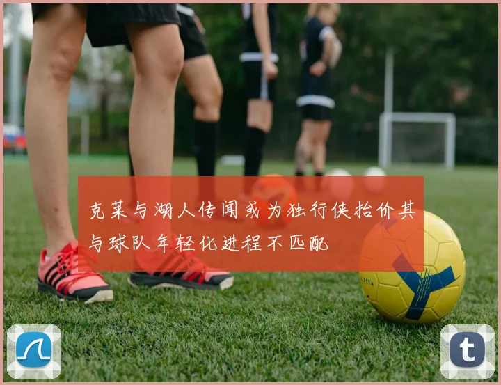 克莱与湖人传闻或为独行侠抬价其与球队年轻化进程不匹配