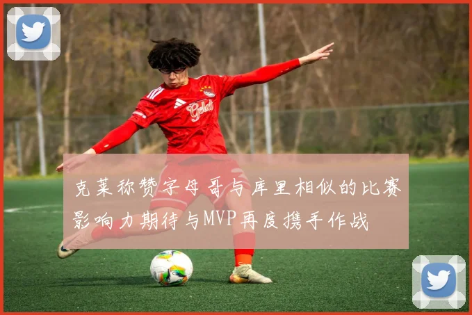克莱称赞字母哥与库里相似的比赛影响力期待与MVP再度携手作战