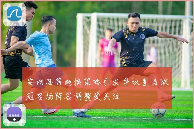 安切洛蒂轮换策略引发争议皇马欧冠客场阵容调整受关注