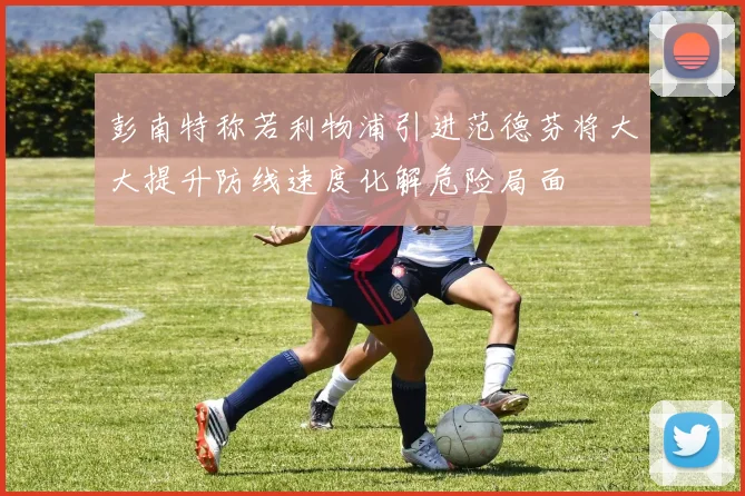 彭南特称若利物浦引进范德芬将大大提升防线速度化解危险局面
