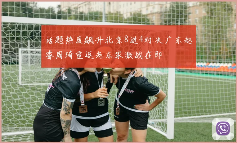 话题热度飙升北京8进4对决广东赵睿周琦重返老东家激战在即