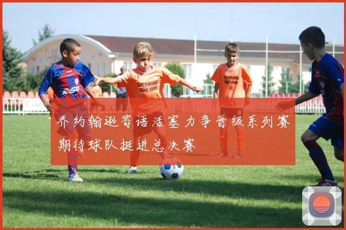 乔约翰逊寄语活塞力争晋级系列赛期待球队挺进总决赛