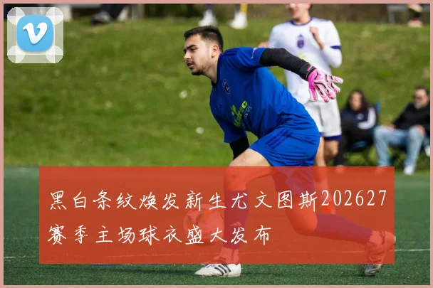 黑白条纹焕发新生尤文图斯202627赛季主场球衣盛大发布