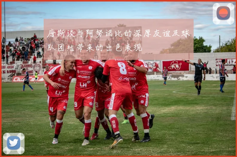 唐斯谈与阿努诺比的深厚友谊及球队团结带来的出色表现