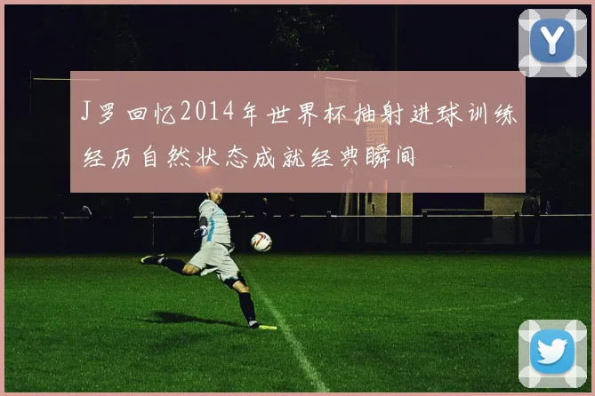 J罗回忆2014年世界杯抽射进球训练经历自然状态成就经典瞬间