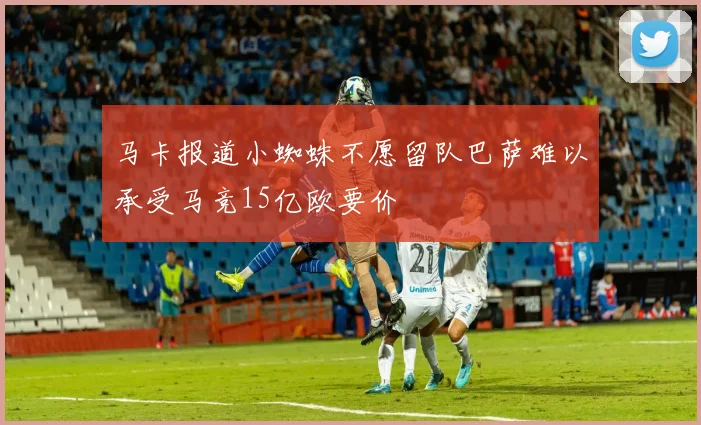 马卡报道小蜘蛛不愿留队巴萨难以承受马竞15亿欧要价