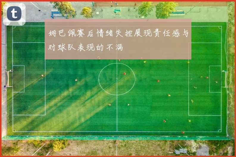 姆巴佩赛后情绪失控展现责任感与对球队表现的不满