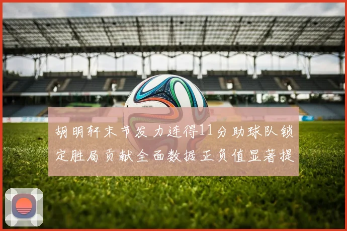胡明轩末节发力连得11分助球队锁定胜局贡献全面数据正负值显著提升