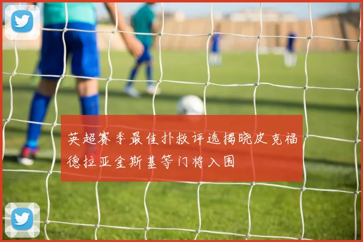 英超赛季最佳扑救评选揭晓皮克福德拉亚金斯基等门将入围