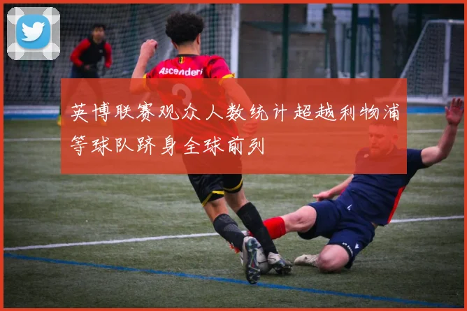 英博联赛观众人数统计超越利物浦等球队跻身全球前列