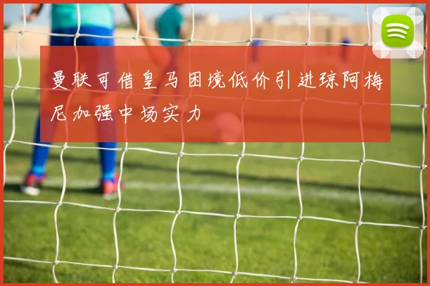 曼联可借皇马困境低价引进琼阿梅尼加强中场实力