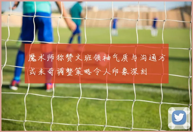 魔术师称赞文班领袖气质与沟通方式米奇调整策略令人印象深刻